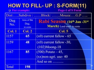 24
HOW TO FILL- UP : S-FORM(11)
? For example: Page-1 of S Form
Dist:..Subdivn : Block: .Mouza:.G.P ..
Dag
No.
Area of the
Dag.
in cents
Rabi Season (16th Jan -31st
March) Land used in cents
Col. 1 Col. 2 Col. 5
1157 65 (x0) current fallow - 65
1159 48 (x0) current fallow -30,
(102)Moong-18
1167 85 (500) Potato C 45,
(xx)non-agri. use- 40
And so on 
Total 198
 