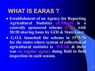6
WHAT IS EARAS ?
? Establishment of an Agency for Reporting
Agricultural Statistics (EARAS) is a
centrally sponsored scheme (CSS) with
50:50 sharing basis by GOI & State Govt.
? G.O.I. launched the scheme in 1975-76
for the states where system of collection of
agricultural statistics is WEAK & there
was no regular agency doing field to field
inspection in each season.
 