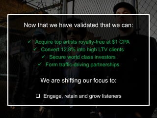 Now that we have validated that we can:
 Acquire top artists royalty-free at $1 CPA
 Convert 12.8% into high LTV clients...
