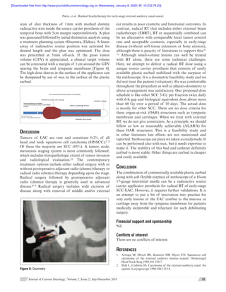 Patro, et al.: Radical brachytherapy for early-stage external auditory canal cancer
      Journal of Current Oncology ¦ Volume 2 ¦ Issue 2 ¦ July-December 2019 51  
scan of slice thickness of 1 mm with marked dummy
radioactive wire inside the source carrier prosthesis of the
temporal bone with 5 cm margin superoinferiorly. A plan
was generated followed by initial dosimetric analysis using
a treatment planning system (Oncentra, Elekta). A linear
array of radioactive source position was activated for
desired length and the plan was optimized. The dose
was prescribed at 5 mm off-axis. If the gross tumor
volume (GTV) is appreciated, a clinical target volume
can be contoured with a margin of 1 cm around the GTV
sparing the brain and tympanic membrane [Figure 6].
The high-dose sleeves in the surface of the applicator can
be dampened by use of wax in the surface of the plastic
earbud.
Inters��al needle
connected to the transfer
tube
Wax coa�ng 5mm
Plas�c ear bud
Co�on plug
Stethoscope ear plug
Ear-bud brachytherapy assembly
Diagram by
dr p s bhattacharyya
Discussion
Tumors of EAC are rare and constitute 0.2% of all
head and neck squamous cell carcinoma (HNSCC).[1,2]
Of these the majority are SCC (85%). A  tumor, node,
metastasis staging system is most commonly followed,
which includes histopathologic extent of tumor invasion
and radiological evaluation.[3]
The contemporary
treatment options include either radical surgery with or
without postoperative adjuvant radio (chemo) therapy or
radical radio (chemo) therapy depending upon the stage.
Radical surgery followed by postoperative adjuvant
radio (chemo) therapy is generally used in advanced
disease.[4-7]
Radical surgery includes wide excision of
disease along with removal of middle and/or external
ear results in poor cosmetic and functional outcomes. In
contrast, radical RT that includes either external beam
radiotherapy (EBRT), BT or sequentially combined can
be an alternative with comparable local tumor control
rate and acceptable cosmesis, especially in early-stage
disease (without soft-tissue extension or bony erosion),
although there is paucity of literatures to support this.[8-
11]
Although small-volume lesions can well be treated
with BT alone, there are some technical challenges.
Here, we attempt to deliver a radical BT dose using a
unique source carrier prosthesis that consists of easily
available plastic earbud stabilized with the earpiece of
the stethoscope. It is a dosimetric feasibility study and we
did not treat the patient (volunteer). He was comfortable
throughout the procedure as well as physics-dosimetry to
above arrangement was satisfactory. Our proposed dose
schedule is like other SCC 3 Gy per fraction twice daily
with 6-h gap and biological equivalent dose about more
than 60 Gy over a period of 10 days. The actual dose
is mostly for other SCC. There are no dose criteria for
these organ-at-risk (OAR) structures such as tympanic
membrane and cartilages. When we treat with external
RT, we do not give constraints. As a principle, we should
follow as low as reasonably achievable (ALARA) for
these OAR structures. This is a feasibility study and
in other literature late effects are not mentioned and
reported. Stethoscope ear piece we taken as readymade. It
can be performed also with wax, but it needs expertise to
make it. The stability of this bud and catheter definitely
earbud is more stable. Other things are earbud is cheaper
and easily available.
Conclusion
The combination of commercially available plastic earbud
along with soft flexible earpiece of stethoscope of a 10-cm
17-gauge interstitial needle can be a radioactive source
carrier applicator prosthesis for radical BT of early-stage
SCC-EAC. However, it requires further validations. It is
an attempt to put a bit of innovation into practice for
very early lesions of the EAC confine to the mucosa or
cartilage away from the tympanic membrane for patients
medically inoperable and reluctant for such debilitating
surgery.
Financial support and sponsorship
Nil.
Conflicts of interest
There are no conflicts of interest.
References
1.	 Arriaga  M, Hirsch  BE, Kamerer  DB, Myers  EN. Squamous cell
carcinoma of the external auditory meatus (canal). Otolaryngol
Head Neck Surg 1989;101:330-7.
2.	 Shih L, Crabtree JA. Carcinoma of the external auditory canal: An
update. Laryngoscope 1990;100:1215-8.Figure 6: Dosimetry
[Downloaded free from http://www.journalofcurrentoncology.org on Wednesday, January 8, 2020, IP: 10.232.74.23]
 