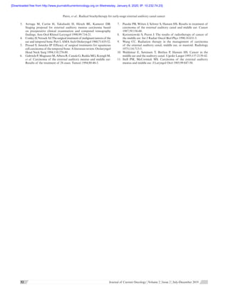 Patro, et al.: Radical brachytherapy for early-stage external auditory canal cancer
      52 52  Journal of Current Oncology ¦ Volume 2 ¦ Issue 2 ¦ July-December 2019
3.	 Arriaga  M, Curtin  H, Takahashi  H, Hirsch  BE, Kamerer  DB.
Staging proposal for external auditory meatus carcinoma based
on preoperative clinical examination and computed tomography
findings. Ann Otol Rhinol Laryngol 1990;99:714-21.
4.	 Conley JJ,Novack AJ.Thesurgicaltreatmentof malignanttumorsof the
ear and temporal bone. Part I. AMA Arch Otolaryngol 1960;71:635-52.
5.	 Prasad S, Janecka IP. Efficacy of surgical treatments for squamous
cell carcinoma of the temporal bone: A literature review. Otolaryngol
Head Neck Surg 1994;110:270-80.
6.	 Gabriele P,Magnano M,Albera R,Canale G,Redda MG,Krengli M,
et al. Carcinoma of the external auditory meatus and middle ear:
Results of the treatment of 28 cases. Tumori 1994;80:40-3.
7.	 Paaske PB, Witten J, Schwer S, Hansen HS. Results in treatment of
carcinoma of the external auditory canal and middle ear. Cancer
1987;59:156-60.
8.	 Korzeniowski S, Pszon J. The results of radiotherapy of cancer of
the middle ear. Int J Radiat Oncol Biol Phys 1990;18:631-3.
9.	 Wang  CC. Radiation therapy in the management of carcinoma
of the external auditory canal, middle ear, or mastoid. Radiology
1975;116:713-5.
10.	Waldemar  E, Sørensen  T, Bretlau  P, Hansen  HS. Cancer in the
middle ear and the auditory canal. Ugeskr Laeger 1995;157:2139-42.
11.	Stell  PM, McCormick  MS. Carcinoma of the external auditory
meatus and middle ear. J Laryngol Otol 1985;99:847-50.
[Downloaded free from http://www.journalofcurrentoncology.org on Wednesday, January 8, 2020, IP: 10.232.74.23]
 