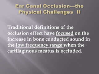 Traditional definitions of the
occlusion effect have focused on the
increase in bone conducted sound in
the low frequency range when the
cartilaginous meatus is occluded.
 