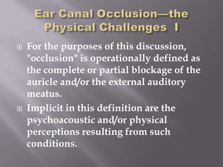    For the purposes of this discussion,
    "occlusion" is operationally defined as
    the complete or partial blockage of the
    auricle and/or the external auditory
    meatus.
   Implicit in this definition are the
    psychoacoustic and/or physical
    perceptions resulting from such
    conditions.
 