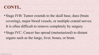 Classified as Microsoft
CONTI..
•Stage IVB: Tumor extends to the skull base, dura (brain
covering), major blood vessels, or multiple cranial nerves.
It is often difficult to remove completely by surgery.
•Stage IVC: Cancer has spread (metastasized) to distant
organs such as the lungs, liver, bones, or brain.
 