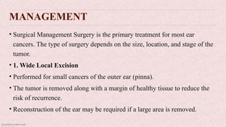 Classified as Microsoft
MANAGEMENT
• Surgical Management Surgery is the primary treatment for most ear
cancers. The type of surgery depends on the size, location, and stage of the
tumor.
• 1. Wide Local Excision
• Performed for small cancers of the outer ear (pinna).
• The tumor is removed along with a margin of healthy tissue to reduce the
risk of recurrence.
• Reconstruction of the ear may be required if a large area is removed.
 