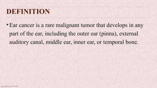 Classified as Microsoft
DEFINITION
•Ear cancer is a rare malignant tumor that develops in any
part of the ear, including the outer ear (pinna), external
auditory canal, middle ear, inner ear, or temporal bone.
 