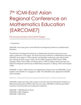 7th ICMI-East Asian
Regional Conference on
Mathematics Education
(EARCOME7)
First Announcement and Call for Papers
****************************************************************
1. Introduction
EARCOME is the name given to the ICMI‐East Asia Regional Conference on Mathematics
Education.
The ICMI-East Asia Regional Conference on Mathematics Education series grew out of
earlier conferences in the region. The South East Asia Conference on Mathematics Education
(SEACME) series began in 1978 in Manila, and thereafter conferences were held at three‐
year intervals at Kuala Lumpur (1981), Hat Yai (1984), Singapore (1987), Brunei (1990),
Surabaya (1993), Hanoi (1996), and Manila again in 1999. In addition there have been two
ICMI‐China Regional Conferences on Mathematics Education, in Beijing (1991) and Shanghai
(1994).
EARCOME‐1, held in 1998 in Korea, was independent of these series, but EARCOME‐2 came
together with SEACME‐9 in Singapore in 2002. The EARCOME series replaced the SEACME
series thereafter.

Reference : http://www.mathunion.org/icmi/conferences/icmi‐regional‐conferences/
EARCOME is held every three years except on the year when the International Congress on
Mathematical Education (ICME) is held. On such a year, EARCOME is held the year before.
Countries in East Asia take turns hosting the conference:
EARCOME 1 1998 Republic of Korea
EARCOME 2 2002 Singapore
EARCOME 3 2005 China

 