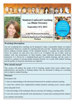 Student-Centered Coaching
                             with Diane Sweeney

                                 September 8-9, 2012

                              EARCOS Weekend Workshop
                         hosted by International School Bangkok
                                        Thailand

Workshop Description:
Are you wondering how coaching can be designed to make a measurable impact on student
achievement? Discover a model for coaching that does just that. Student-centered coaching
moves students towards mastery of the standards because it occupies the space between
where the students are and where they need to be. It employs the use of data—such as
student work and assessments—to help teachers make informed decisions about their
instruction. It is driven by a standards-based goal for student learning, and the coach is
viewed as a partner in moving student learning forward. As a result, both student learning
and the quality of classroom instruction are impacted.

Who should attend?
This session will address the needs of K-12 learning coaches from across subject areas,
administrators, and teacher or learning leaders who are interested in taking on a coaching
role to improve student learning.
Outcomes:
Participants will:
1- Gain an understanding of the theoretical framework for student-centered coaching
2- Learn how schools have implemented student-centered coaching across various subject
areas and grade levels
3- Gain knowledge of the techniques that are necessary for leading a coaching effort
4- Leave the session with specific tools and practices to ensure that coaching directly impacts
your students and teachers
 
