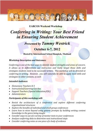 EARCOS Weekend Workshop

    Conferring in Writing: Your Best Friend
       in Ensuring Student Achievement
                 Presented by Tammy                 Westrick
                            October 6-7, 2012
                Hosted by International School Bangkok, Thailand

Workshop Description and Outcomes:
Conferring is one of the best ways to identify student strengths and areas of concern.
It allows us to differentiate our instruction and really target those skills and
strategies students need to be successful writers. This workshop will be directed at
conferring in writing. However, you will naturally be able to apply most skills and
strategies to other contexts, as well.

Intended Audience:

•   Elementary Teachers K-5
•   Instructional/Learning Coaches
•   Support Teachers (Special Education/ESL)
•   Administrators
Participants of this workshop will:
• Revisit the architecture of a conference and explore different conferring
  organizational structures
• Explore the benefits of individual and small group conferences
• Learn how to move beyond using generic prompts by building writing content
  knowledge in the genre being taught
• Consider ways to use of a variety of mentor texts in your conferences
• Analyze conferring data to determine next instructional steps
• Consider conferring notes as one piece of a body of evidence
 