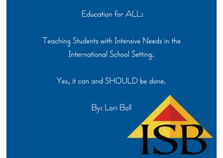 Education for ALL:
Teaching Students with Intensive Needs in the
International School Setting.
Yes, it can and SHOULD be done.
By: Lori Boll
 
