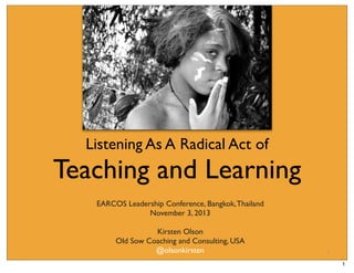 Listening As A Radical Act of

Teaching and Learning
EARCOS Leadership Conference, Bangkok, Thailand
November 3, 2013
Kirsten Olson
Old Sow Coaching and Consulting, USA
@olsonkirsten

1

1

 