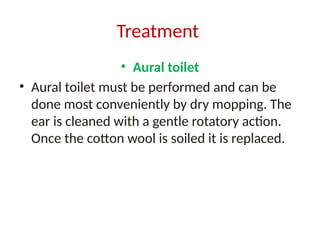 Treatment
• Aural toilet
• Aural toilet must be performed and can be
done most conveniently by dry mopping. The
ear is cleaned with a gentle rotatory action.
Once the cotton wool is soiled it is replaced.
 