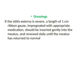 • Dressings
If the otitis externa is severe, a length of 1 cm
ribbon gauze, impregnated with appropriate
medication, should be inserted gently into the
meatus, and renewed daily until the meatus
has returned to normal
 