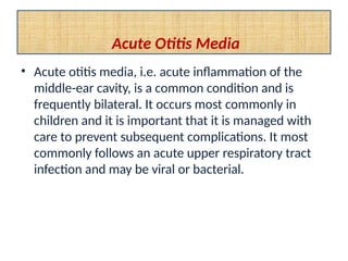 Acute Otitis Media
• Acute otitis media, i.e. acute inflammation of the
middle-ear cavity, is a common condition and is
frequently bilateral. It occurs most commonly in
children and it is important that it is managed with
care to prevent subsequent complications. It most
commonly follows an acute upper respiratory tract
infection and may be viral or bacterial.
 