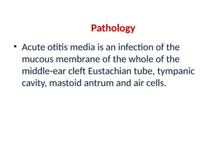 Pathology
• Acute otitis media is an infection of the
mucous membrane of the whole of the
middle-ear cleft Eustachian tube, tympanic
cavity, mastoid antrum and air cells.
 
