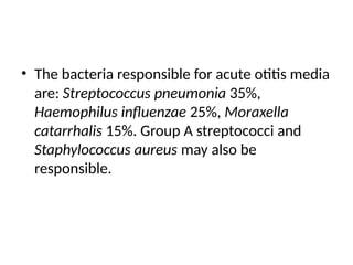 • The bacteria responsible for acute otitis media
are: Streptococcus pneumonia 35%,
Haemophilus influenzae 25%, Moraxella
catarrhalis 15%. Group A streptococci and
Staphylococcus aureus may also be
responsible.
 