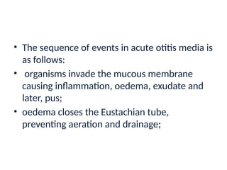 • The sequence of events in acute otitis media is
as follows:
• organisms invade the mucous membrane
causing inflammation, oedema, exudate and
later, pus;
• oedema closes the Eustachian tube,
preventing aeration and drainage;
 
