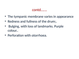 contd…….
• The tympanic membrane varies in appearance
• Redness and fullness of the drum;.
• Bulging, with loss of landmarks. Purple
colour..
• Perforation with otorrhoea.
 