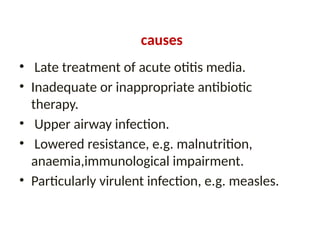 causes
• Late treatment of acute otitis media.
• Inadequate or inappropriate antibiotic
therapy.
• Upper airway infection.
• Lowered resistance, e.g. malnutrition,
anaemia,immunological impairment.
• Particularly virulent infection, e.g. measles.
 