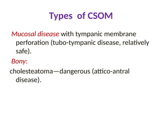 Types of CSOM
Mucosal disease with tympanic membrane
perforation (tubo-tympanic disease, relatively
safe).
Bony:
cholesteatoma—dangerous (attico-antral
disease).
 