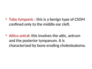 • Tubo tympanic : this is a benign type of CSOM
confined only to the middle ear cleft.
• Attico antral: this involves the attic, antrum
and the posterior tympanum. It is
characterized by bone eroding cholesteatoma.
 