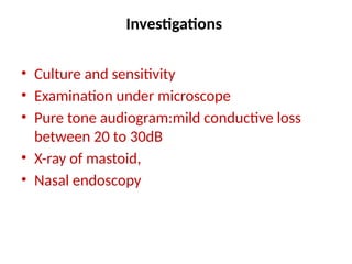 Investigations
• Culture and sensitivity
• Examination under microscope
• Pure tone audiogram:mild conductive loss
between 20 to 30dB
• X-ray of mastoid,
• Nasal endoscopy
 