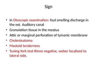 Sign
• In Otoscopic examination: foul smelling discharge in
the ext. Auditory canal
• Granulation tissue in the meatus
• Attic or marginal perforation of tymanic membrane
• Cholesteatoma
• Mastoid tenderness
• Tuning fork test-Rinne negative, weber localised to
lateral side,
 