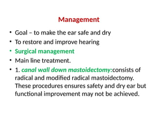 Management
• Goal – to make the ear safe and dry
• To restore and improve hearing
• Surgical management
• Main line treatment.
• 1. canal wall down mastoidectomy:consists of
radical and modified radical mastoidectomy.
These procedures ensures safety and dry ear but
functional improvement may not be achieved.
 