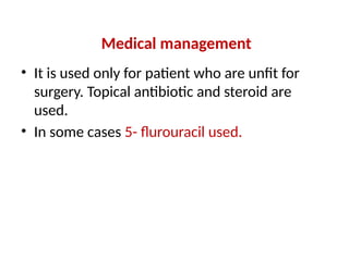 Medical management
• It is used only for patient who are unfit for
surgery. Topical antibiotic and steroid are
used.
• In some cases 5- flurouracil used.
 