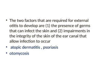 • The two factors that are required for external
otitis to develop are (1) the presence of germs
that can infect the skin and (2) impairments in
the integrity of the skin of the ear canal that
allow infection to occur
• atopic dermatitis , psoriasis
• otomycosis
 