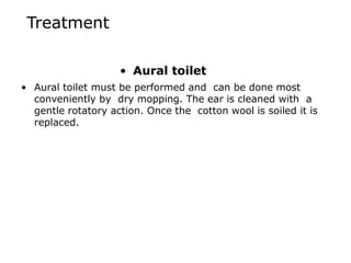 Treatment
• Aural toilet
• Aural toilet must be performed and can be done most
conveniently by dry mopping. The ear is cleaned with a
gentle rotatory action. Once the cotton wool is soiled it is
replaced.
 