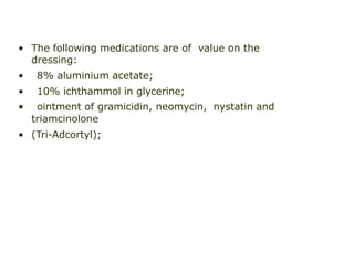 • The following medications are of value on the
dressing:
• 8% aluminium acetate;
• 10% ichthammol in glycerine;
• ointment of gramicidin, neomycin, nystatin and
triamcinolone
• (Tri-Adcortyl);
 