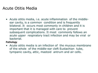 Acute Otitis Media
• Acute otitis media, i.e. acute inflammation of the middle-
ear cavity, is a common condition and is frequently
bilateral. It occurs most commonly in children and it is
important that it is managed with care to prevent
subsequent complications. It most commonly follows an
acute upper respiratory tract infection and may be viral or
bacterial.
Pathology
• Acute otitis media is an infection of the mucous membrane
of the whole of the middle-ear cleft Eustachian tube,
tympanic cavity, attic, mastoid antrum and air cells.
 