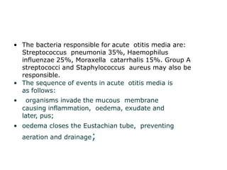• The bacteria responsible for acute otitis media are:
Streptococcus pneumonia 35%, Haemophilus
influenzae 25%, Moraxella catarrhalis 15%. Group A
streptococci and Staphylococcus aureus may also be
responsible.
• The sequence of events in acute otitis media is
as follows:
• organisms invade the mucous membrane
causing inflammation, oedema, exudate and
later, pus;
• oedema closes the Eustachian tube, preventing
aeration and drainage;
 
