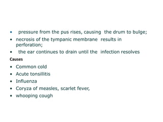 • pressure from the pus rises, causing the drum to bulge;
• necrosis of the tympanic membrane results in
perforation;
• the ear continues to drain until the infection resolves
Causes
• Common cold
• Acute tonsillitis
• Influenza
• Coryza of measles, scarlet fever,
• whooping cough
 