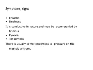 Symptoms, signs
• Earache
• Deafness
It is conductive in nature and may be accompanied by
tinnitus
• Pyrexia
• Tenderness
There is usually some tenderness to pressure on the
mastoid antrum.
 
