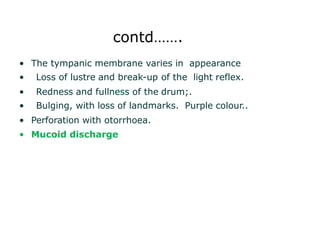 contd…….
• The tympanic membrane varies in appearance
• Loss of lustre and break-up of the light reflex.
• Redness and fullness of the drum;.
• Bulging, with loss of landmarks. Purple colour..
• Perforation with otorrhoea.
• Mucoid discharge
 