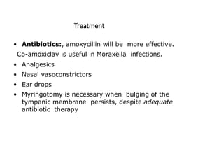Treatment
• Antibiotics:, amoxycillin will be more effective.
Co-amoxiclav is useful in Moraxella infections.
• Analgesics
• Nasal vasoconstrictors
• Ear drops
• Myringotomy is necessary when bulging of the
tympanic membrane persists, despite adequate
antibiotic therapy
 