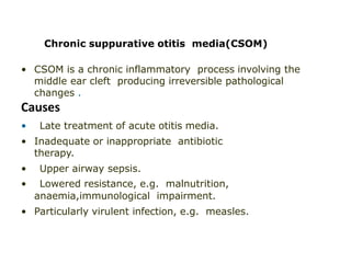 Chronic suppurative otitis media(CSOM)
• CSOM is a chronic inflammatory process involving the
middle ear cleft producing irreversible pathological
changes .
Causes
• Late treatment of acute otitis media.
• Inadequate or inappropriate antibiotic
therapy.
• Upper airway sepsis.
• Lowered resistance, e.g. malnutrition,
anaemia,immunological impairment.
• Particularly virulent infection, e.g. measles.
 