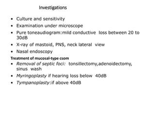 Investigations
• Culture and sensitivity
• Examination under microscope
• Pure toneaudiogram:mild conductive loss between 20 to
30dB
• X-ray of mastoid, PNS, neck lateral view
• Nasal endoscopy
Treatment of mucosal-type csom
• Removal of septic foci: tonsillectomy,adenoidectomy,
sinus wash
• Myringoplasty if hearing loss below 40dB
• Tympanoplasty:if above 40dB
 
