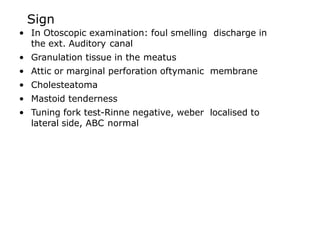 Sign
• In Otoscopic examination: foul smelling discharge in
the ext. Auditory canal
• Granulation tissue in the meatus
• Attic or marginal perforation oftymanic membrane
• Cholesteatoma
• Mastoid tenderness
• Tuning fork test-Rinne negative, weber localised to
lateral side, ABC normal
 