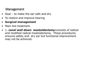 Management
• Goal – to make the ear safe and dry
• To restore and improve hearing
• Surgical management
• Main line treatment.
• 1. canal wall down mastoidectomy:consists of radical
and modified radical mastoidectomy. These procedures
ensures safety and dry ear but functional improvement
may not be achieved.
 