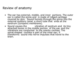 Review of anatomy
• The ear has external, middle, and inner portions. The outer
ear is called the pinna and is made of ridged cartilage
covered by skin. Sound funnels through the pinna into the
external auditory canal, a short tube that ends at the
eardrum (tympanic membrane).
• Sound causes the vibration of eardrum and its tiny
attached bones in the middle portion of the ear, and the
vibrations are conducted to the nearby cochlea. The
spiral-shaped cochlea is part of the inner ear; it
transforms sound into nerve impulses that travel to the
brain.
 