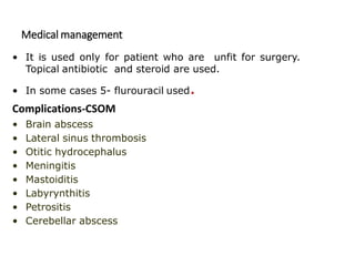Medical management
• It is used only for patient who are unfit for surgery.
Topical antibiotic and steroid are used.
• In some cases 5- flurouracil used.
Complications-CSOM
• Brain abscess
• Lateral sinus thrombosis
• Otitic hydrocephalus
• Meningitis
• Mastoiditis
• Labyrynthitis
• Petrositis
• Cerebellar abscess
 