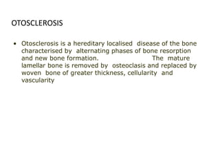 • Otosclerosis is a hereditary localised disease of the bone
characterised by alternating phases of bone resorption
and new bone formation. The mature
lamellar bone is removed by osteoclasis and replaced by
woven bone of greater thickness, cellularity and
vascularity
OTOSCLEROSIS
 
