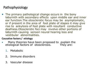 Pathophysiology
• The primary pathological change occurs in the bony
labyrinth with secondary effects upon middle ear and inner
ear function.The otosclerotic focus may be asymptomatic,
or if present in the area of foot plate of stapes it may give
rise to ankylosis of foot plate with resultant conductive
deafness.Otosclerotic foci may involve other portions of
labyrinth causing sensori neural hearing loss and
vestibular abnormalities.
Causative factors / etiology
• Many theories have been proposed to explain the
etiological factors of otosclerosis. They are:
1. Metabolic
2. Immune disorders
3. Vascular disease
 