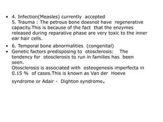 • 4. Infection(Measles) currently accepted
5. Trauma : The petrous bone doesnot have regenerative
capacity.This is because of the fact that the enzymes
released during reparative phase are very toxic to the inner
ear hair cells.
• 6. Temporal bone abnormalities (congenital)
• Genetic factors predisposing to otosclerosis: The
tendency for otosclerosis to run in families has been
seen.
Otosclerosis is associated with osteogenesis imperfecta in
0.15 % of cases.This is known as Van der Hoeve
syndrome or Adair - Dighton syndrome.
 