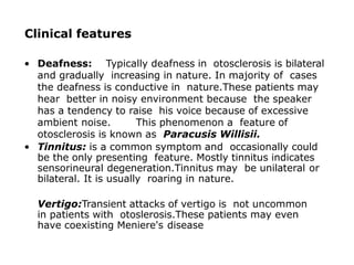 Clinical features
• Deafness: Typically deafness in otosclerosis is bilateral
and gradually increasing in nature. In majority of cases
the deafness is conductive in nature.These patients may
hear better in noisy environment because the speaker
has a tendency to raise his voice because of excessive
ambient noise. This phenomenon a feature of
otosclerosis is known as Paracusis Willisii.
• Tinnitus: is a common symptom and occasionally could
be the only presenting feature. Mostly tinnitus indicates
sensorineural degeneration.Tinnitus may be unilateral or
bilateral. It is usually roaring in nature.
Vertigo:Transient attacks of vertigo is not uncommon
in patients with otoslerosis.These patients may even
have coexisting Meniere's disease
 