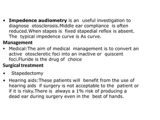 • Impedence audiometry is an useful investigation to
diagnose otosclerosis.Middle ear compliance is often
reduced.When stapes is fixed stapedial reflex is absent.
The typical impedence curve is As curve.
Management
 Medical:The aim of medical management is to convert an
active otosclerotic foci into an inactive or quiscent
foci.Fluride is the drug of choice
Surgical treatment
• Stapedectomy
• Hearing aids:These patients will benefit from the use of
hearing aids if surgery is not acceptable to the patient or
if it is risky.There is always a 1% risk of producing a
dead ear during surgery even in the best of hands.
 