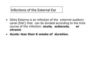 Infections of the External Ear
• Otitis Externa is an infection of the external auditory
canal (EAC) that can be divided according to the time
course of the infection: acute, subacute, or
chronic
• Acute: less than 6 weeks of duration.
 
